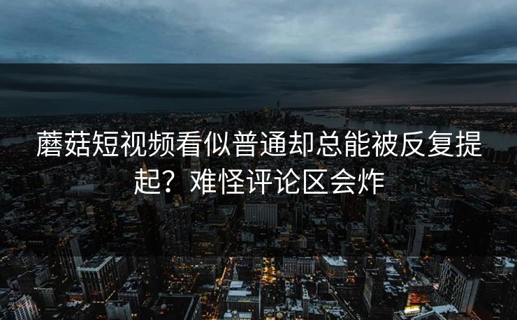 蘑菇短视频看似普通却总能被反复提起?难怪评论区会炸 第1张 蘑菇短视频看似普通却总能被反复提起?难怪评论区会炸 第1张