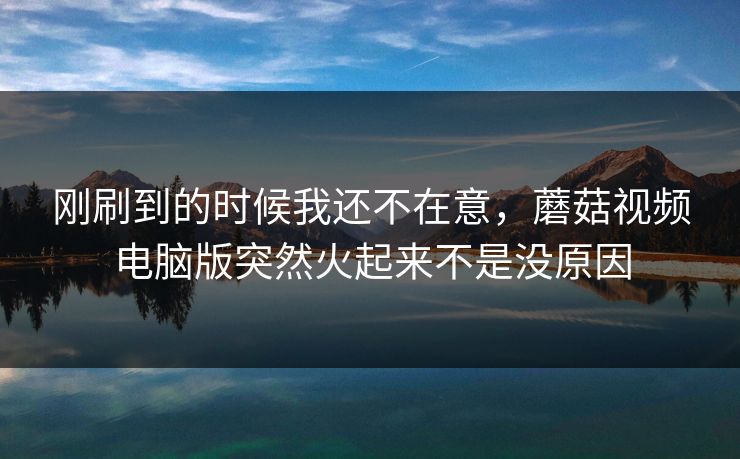 刚刷到的时候我还不在意,蘑菇视频电脑版突然火起来不是没原因 第1张 刚刷到的时候我还不在意,蘑菇视频电脑版突然火起来不是没原因 第1张