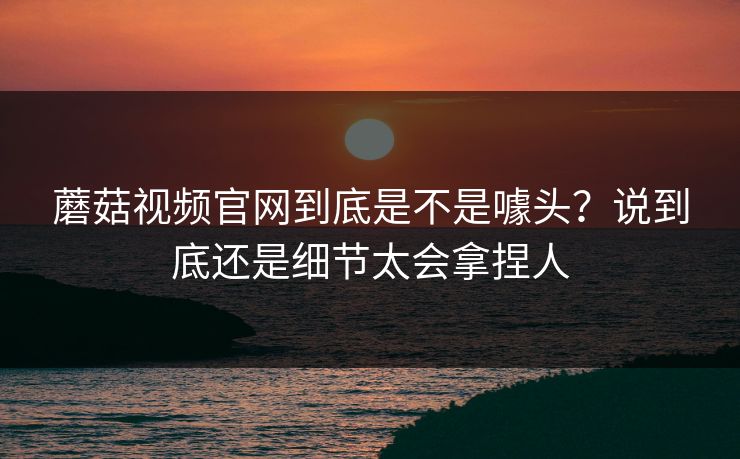 蘑菇视频官网到底是不是噱头？说到底还是细节太会拿捏人  第1张