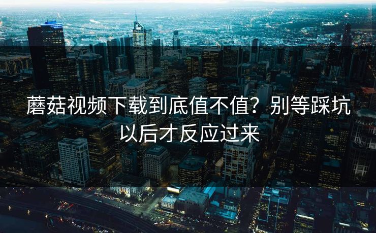 蘑菇视频下载到底值不值?别等踩坑以后才反应过来 第1张 蘑菇视频下载到底值不值?别等踩坑以后才反应过来 第1张
