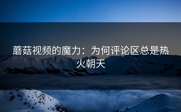 蘑菇视频的魔力:为何评论区总是热火朝天 第1张 蘑菇视频的魔力:为何评论区总是热火朝天 第1张