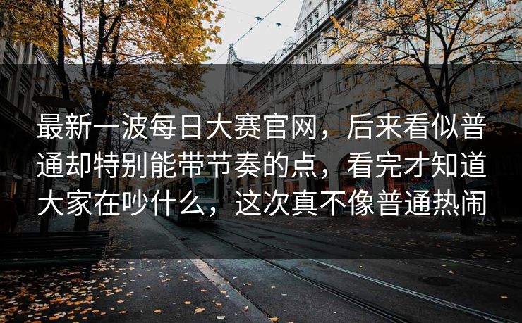 最新一波每日大赛官网，后来看似普通却特别能带节奏的点，看完才知道大家在吵什么，这次真不像普通热闹  第1张