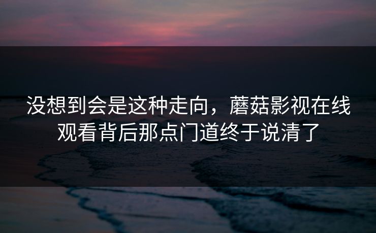 没想到会是这种走向，蘑菇影视在线观看背后那点门道终于说清了  第1张