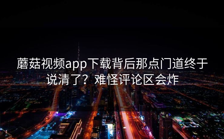 蘑菇视频app下载背后那点门道终于说清了?难怪评论区会炸 第1张 蘑菇视频app下载背后那点门道终于说清了?难怪评论区会炸 第1张
