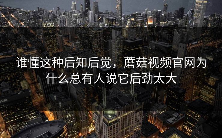 谁懂这种后知后觉，蘑菇视频官网为什么总有人说它后劲太大  第1张