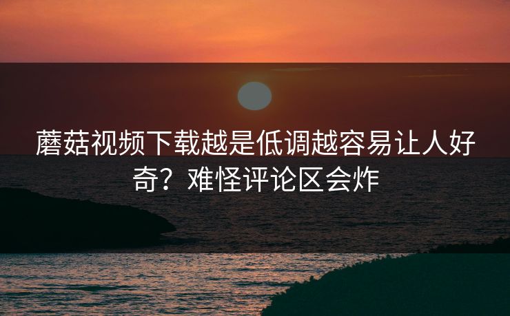 蘑菇视频下载越是低调越容易让人好奇？难怪评论区会炸  第1张
