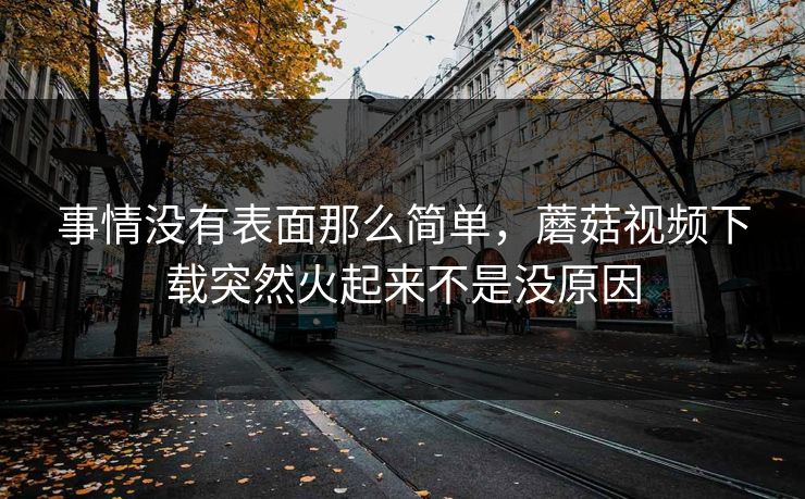 事情没有表面那么简单，蘑菇视频下载突然火起来不是没原因  第1张