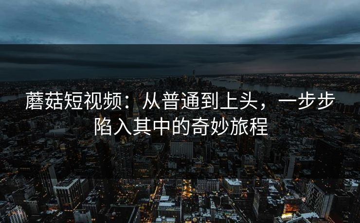 蘑菇短视频：从普通到上头，一步步陷入其中的奇妙旅程  第1张