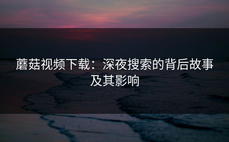 蘑菇视频下载：深夜搜索的背后故事及其影响  第1张