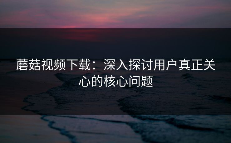 蘑菇视频下载:深入探讨用户真正关心的核心问题 第1张 蘑菇视频下载:深入探讨用户真正关心的核心问题 第1张