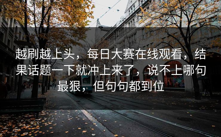 越刷越上头,每日大赛在线观看,结果话题一下就冲上来了,说不上哪句最狠,但句句都到位 第1张 越刷越上头,每日大赛在线观看,结果话题一下就冲上来了,说不上哪句最狠,但句句都到位 第1张