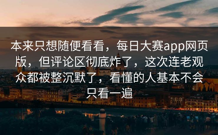 本来只想随便看看，每日大赛app网页版，但评论区彻底炸了，这次连老观众都被整沉默了，看懂的人基本不会只看一遍  第1张