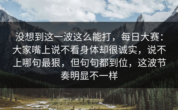 没想到这一波这么能打，每日大赛：大家嘴上说不看身体却很诚实，说不上哪句最狠，但句句都到位，这波节奏明显不一样  第1张