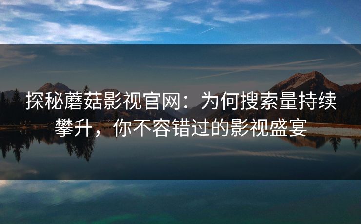 探秘蘑菇影视官网：为何搜索量持续攀升，你不容错过的影视盛宴  第1张