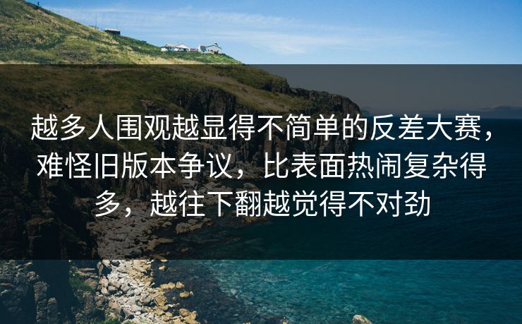 越多人围观越显得不简单的反差大赛，难怪旧版本争议，比表面热闹复杂得多，越往下翻越觉得不对劲  第1张