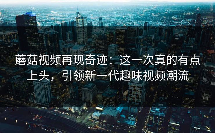 蘑菇视频再现奇迹：这一次真的有点上头，引领新一代趣味视频潮流  第1张