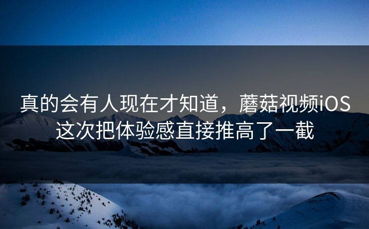 真的会有人现在才知道，蘑菇视频iOS这次把体验感直接推高了一截