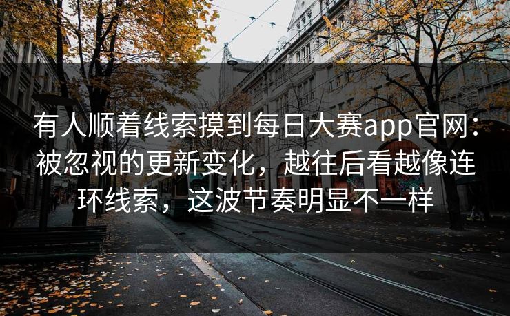 有人顺着线索摸到每日大赛app官网：被忽视的更新变化，越往后看越像连环线索，这波节奏明显不一样