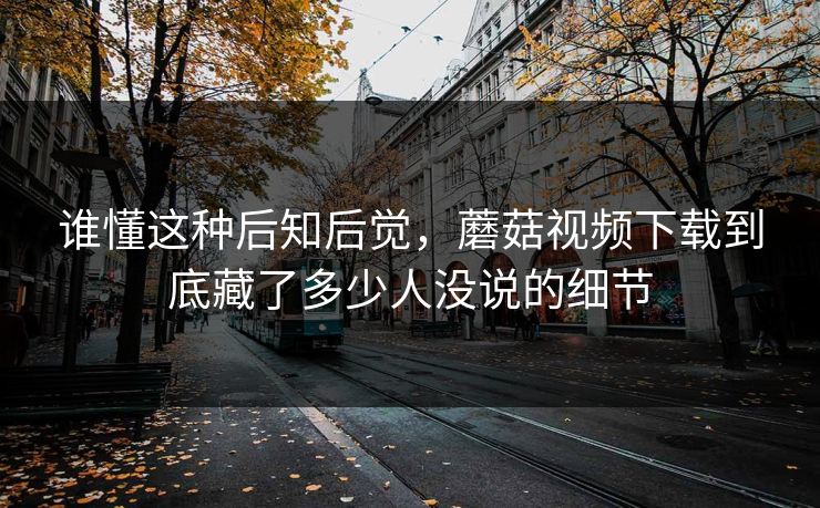 谁懂这种后知后觉,蘑菇视频下载到底藏了多少人没说的细节 谁懂这种后知后觉,蘑菇视频下载到底藏了多少人没说的细节