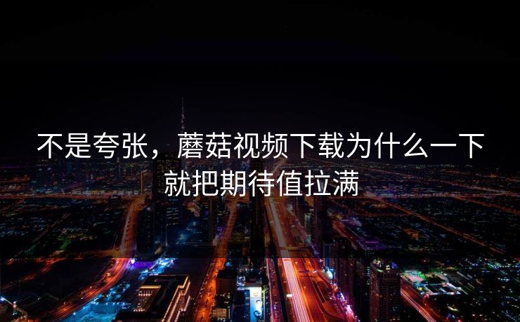 不是夸张,蘑菇视频下载为什么一下就把期待值拉满 不是夸张,蘑菇视频下载为什么一下就把期待值拉满