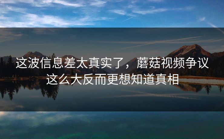 这波信息差太真实了,蘑菇视频争议这么大反而更想知道真相 这波信息差太真实了,蘑菇视频争议这么大反而更想知道真相