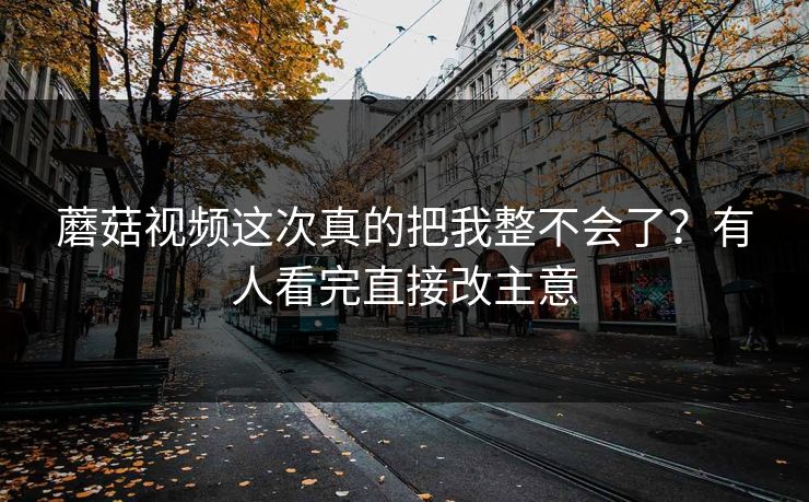 蘑菇视频这次真的把我整不会了？有人看完直接改主意