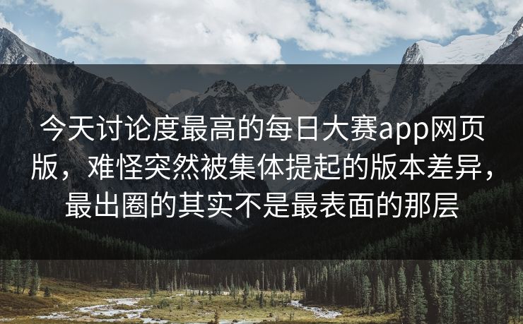 今天讨论度最高的每日大赛app网页版，难怪突然被集体提起的版本差异，最出圈的其实不是最表面的那层