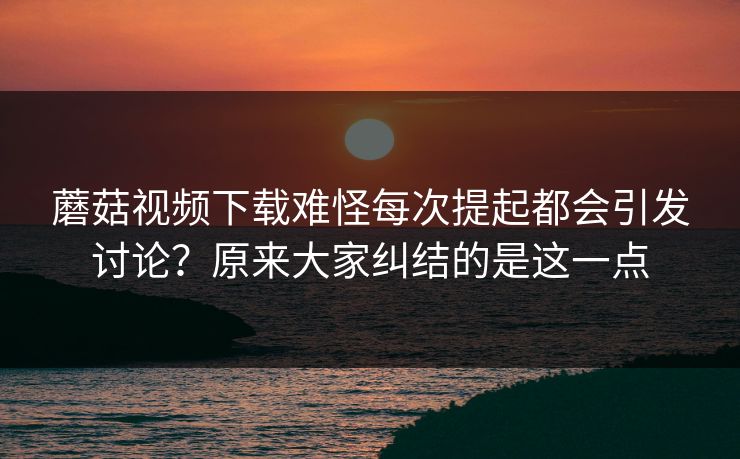蘑菇视频下载难怪每次提起都会引发讨论？原来大家纠结的是这一点