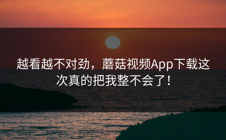 越看越不对劲,蘑菇视频App下载这次真的把我整不会了! 越看越不对劲,蘑菇视频App下载这次真的把我整不会了!