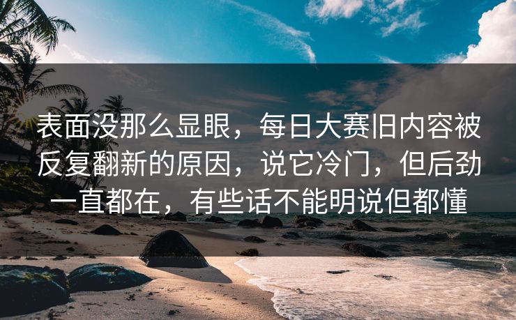 表面没那么显眼,每日大赛旧内容被反复翻新的原因,说它冷门,但后劲一直都在,有些话不能明说但都懂 表面没那么显眼,每日大赛旧内容被反复翻新的原因,说它冷门,但后劲一直都在,有些话不能明说但都懂