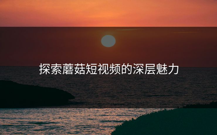 探索蘑菇短视频的深层魅力 探索蘑菇短视频的深层魅力