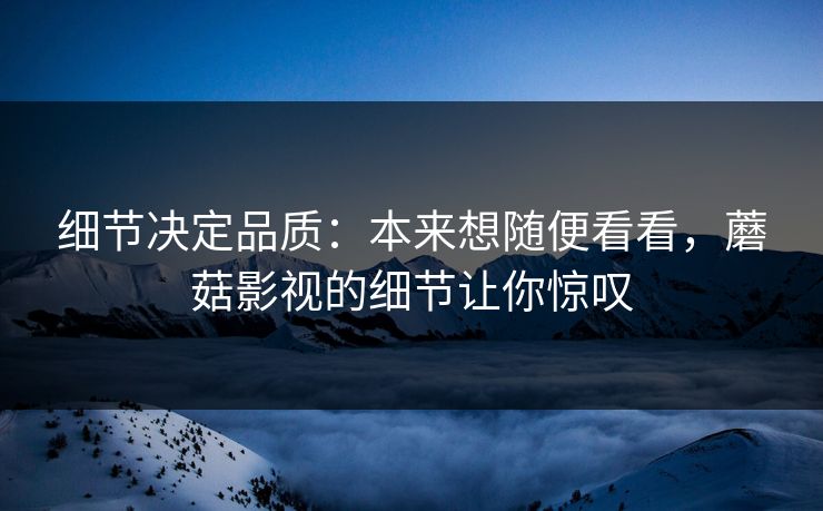 细节决定品质:本来想随便看看,蘑菇影视的细节让你惊叹 细节决定品质:本来想随便看看,蘑菇影视的细节让你惊叹