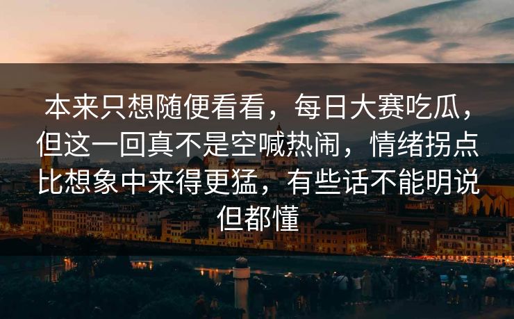 本来只想随便看看，每日大赛吃瓜，但这一回真不是空喊热闹，情绪拐点比想象中来得更猛，有些话不能明说但都懂