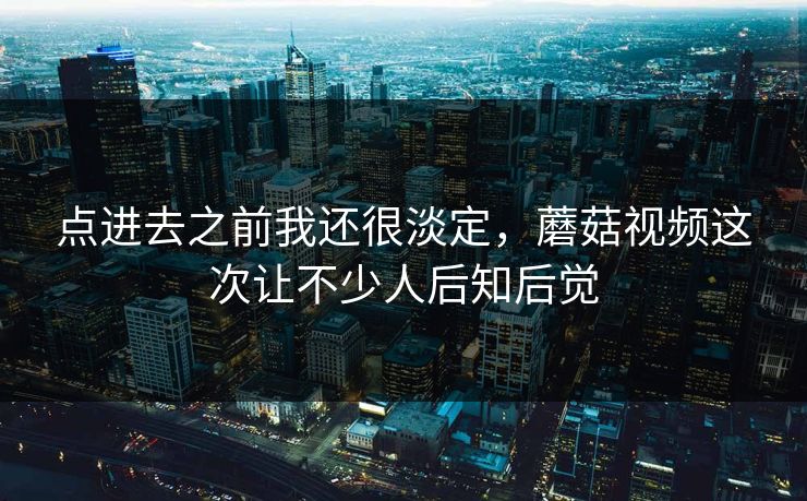 点进去之前我还很淡定，蘑菇视频这次让不少人后知后觉