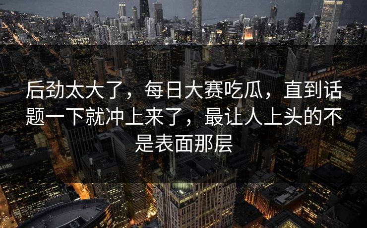 后劲太大了,每日大赛吃瓜,直到话题一下就冲上来了,最让人上头的不是表面那层 第1张 后劲太大了,每日大赛吃瓜,直到话题一下就冲上来了,最让人上头的不是表面那层 第1张
