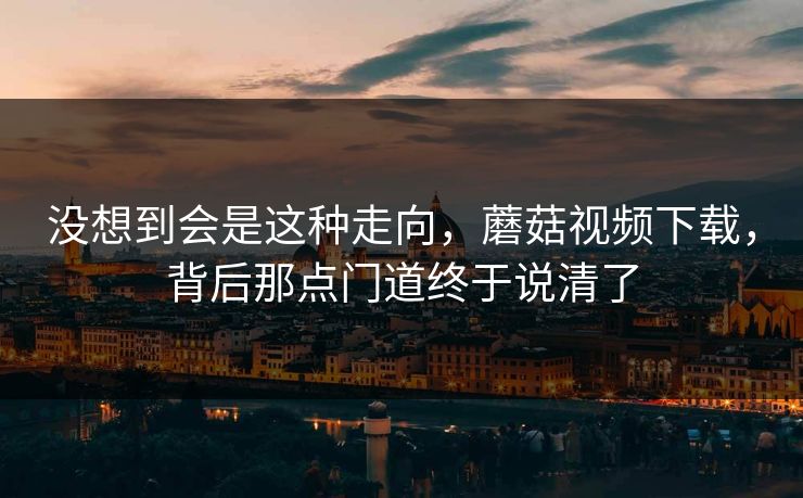 没想到会是这种走向,蘑菇视频下载,背后那点门道终于说清了 没想到会是这种走向,蘑菇视频下载,背后那点门道终于说清了