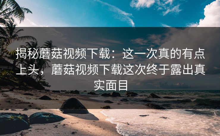 揭秘蘑菇视频下载:这一次真的有点上头,蘑菇视频下载这次终于露出真实面目 揭秘蘑菇视频下载:这一次真的有点上头,蘑菇视频下载这次终于露出真实面目