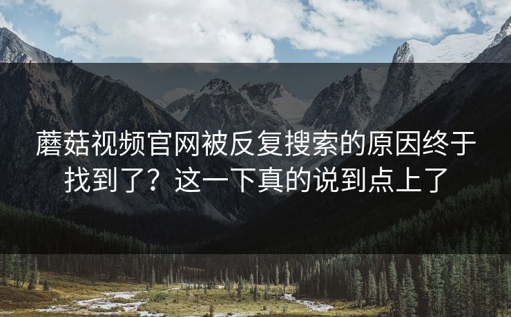 蘑菇视频官网被反复搜索的原因终于找到了?这一下真的说到点上了 蘑菇视频官网被反复搜索的原因终于找到了?这一下真的说到点上了